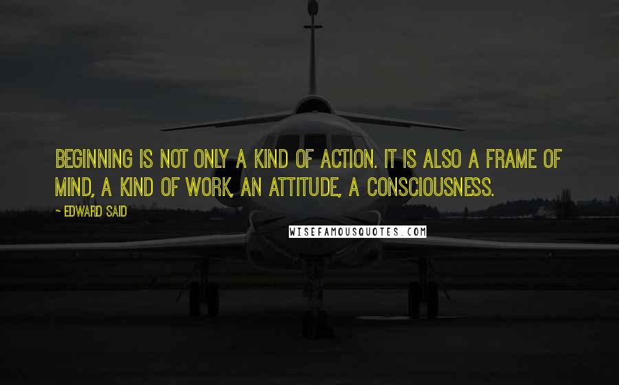 Edward Said Quotes: Beginning is not only a kind of action. It is also a frame of mind, a kind of work, an attitude, a consciousness.