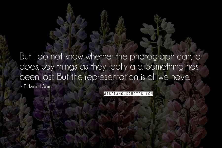 Edward Said Quotes: But I do not know whether the photograph can, or does, say things as they really are. Something has been lost. But the representation is all we have.