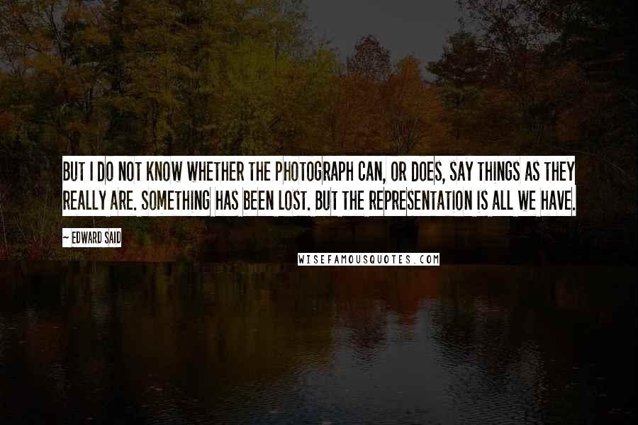 Edward Said Quotes: But I do not know whether the photograph can, or does, say things as they really are. Something has been lost. But the representation is all we have.