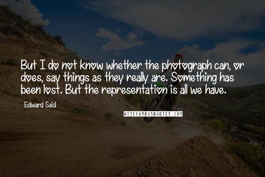 Edward Said Quotes: But I do not know whether the photograph can, or does, say things as they really are. Something has been lost. But the representation is all we have.