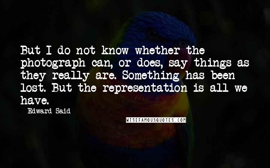 Edward Said Quotes: But I do not know whether the photograph can, or does, say things as they really are. Something has been lost. But the representation is all we have.