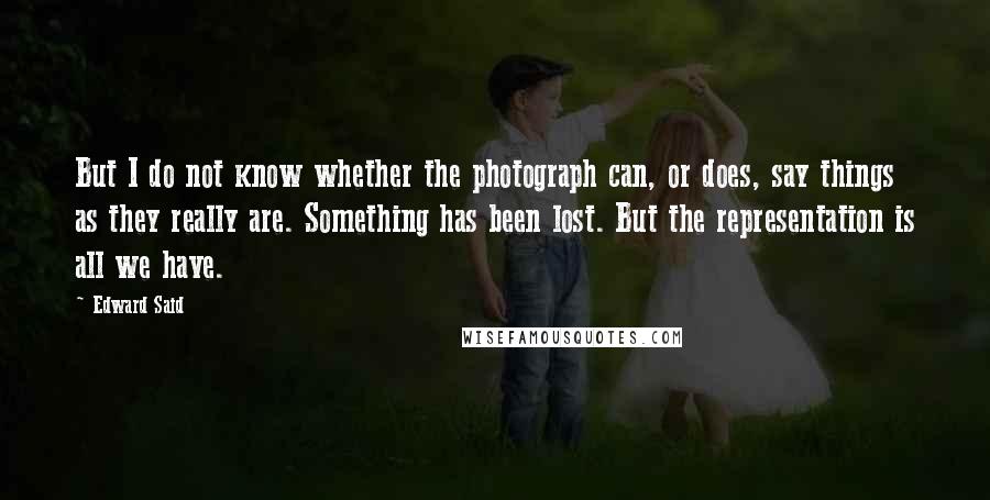 Edward Said Quotes: But I do not know whether the photograph can, or does, say things as they really are. Something has been lost. But the representation is all we have.