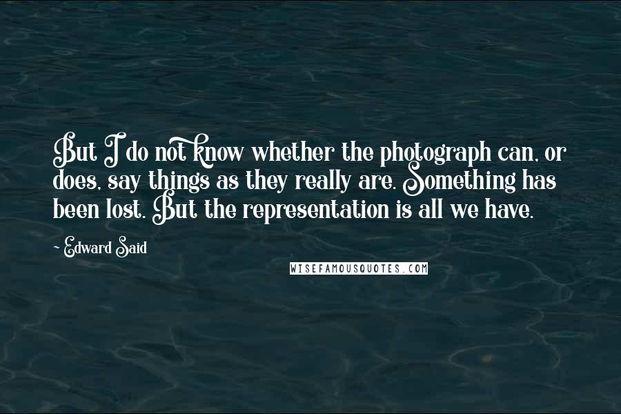 Edward Said Quotes: But I do not know whether the photograph can, or does, say things as they really are. Something has been lost. But the representation is all we have.