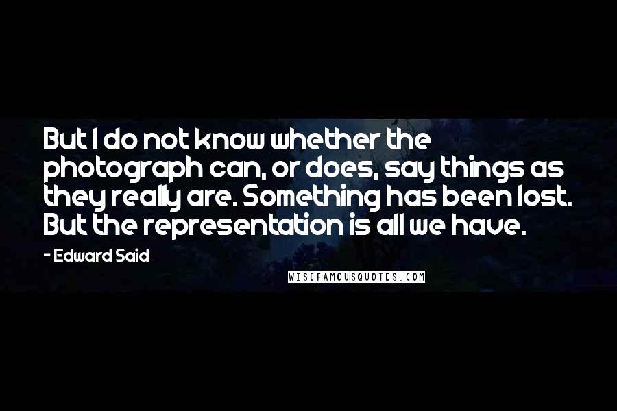 Edward Said Quotes: But I do not know whether the photograph can, or does, say things as they really are. Something has been lost. But the representation is all we have.