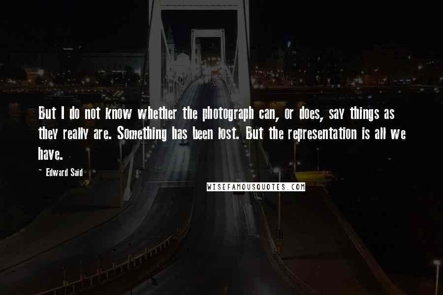 Edward Said Quotes: But I do not know whether the photograph can, or does, say things as they really are. Something has been lost. But the representation is all we have.
