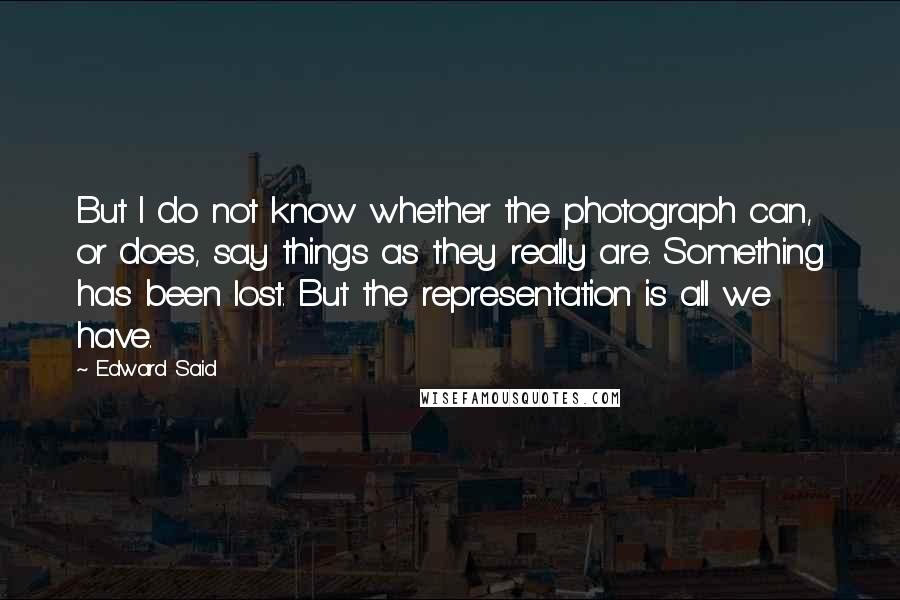 Edward Said Quotes: But I do not know whether the photograph can, or does, say things as they really are. Something has been lost. But the representation is all we have.