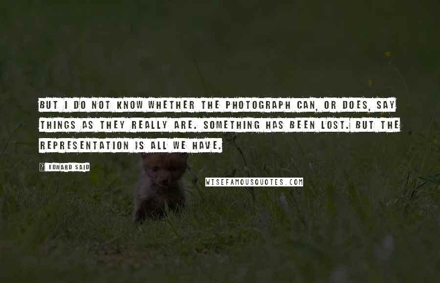 Edward Said Quotes: But I do not know whether the photograph can, or does, say things as they really are. Something has been lost. But the representation is all we have.