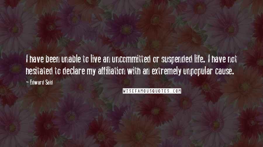 Edward Said Quotes: I have been unable to live an uncommitted or suspended life. I have not hesitated to declare my affiliation with an extremely unpopular cause.