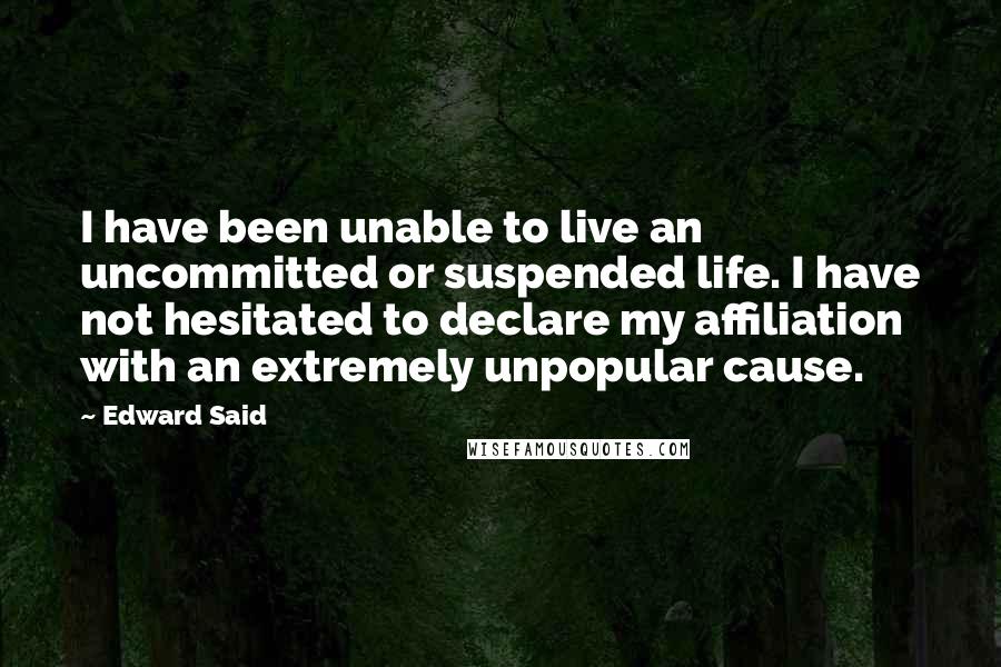 Edward Said Quotes: I have been unable to live an uncommitted or suspended life. I have not hesitated to declare my affiliation with an extremely unpopular cause.