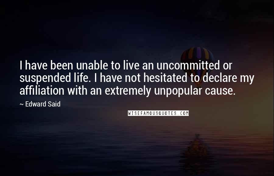 Edward Said Quotes: I have been unable to live an uncommitted or suspended life. I have not hesitated to declare my affiliation with an extremely unpopular cause.