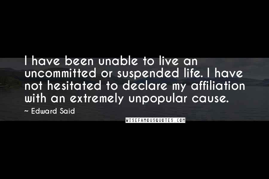 Edward Said Quotes: I have been unable to live an uncommitted or suspended life. I have not hesitated to declare my affiliation with an extremely unpopular cause.