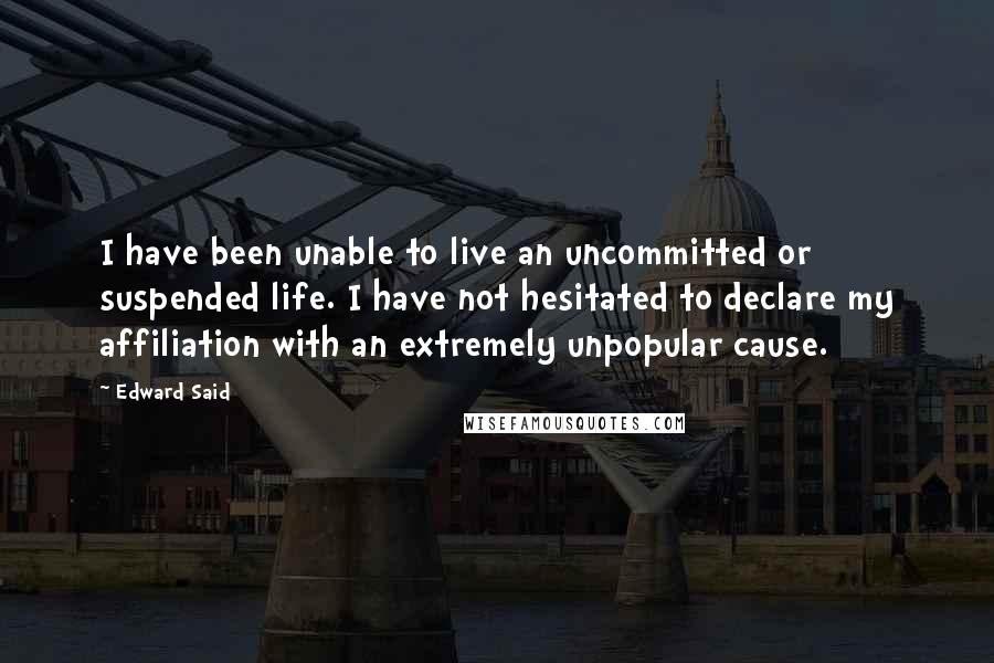 Edward Said Quotes: I have been unable to live an uncommitted or suspended life. I have not hesitated to declare my affiliation with an extremely unpopular cause.