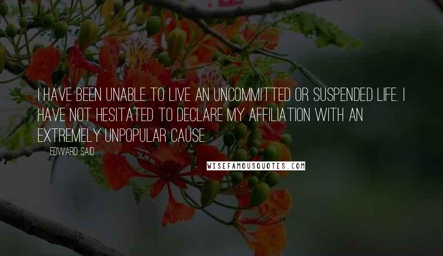 Edward Said Quotes: I have been unable to live an uncommitted or suspended life. I have not hesitated to declare my affiliation with an extremely unpopular cause.