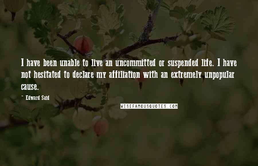 Edward Said Quotes: I have been unable to live an uncommitted or suspended life. I have not hesitated to declare my affiliation with an extremely unpopular cause.