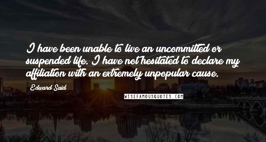 Edward Said Quotes: I have been unable to live an uncommitted or suspended life. I have not hesitated to declare my affiliation with an extremely unpopular cause.