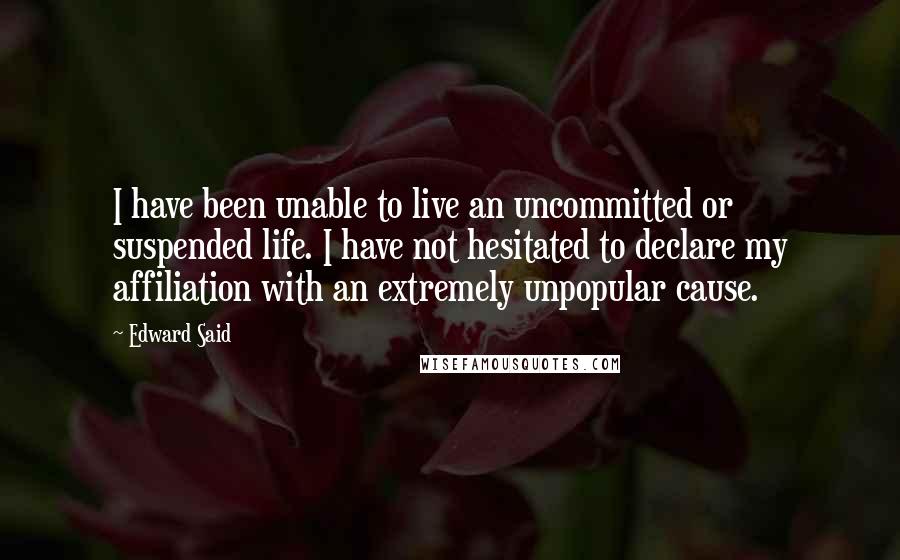 Edward Said Quotes: I have been unable to live an uncommitted or suspended life. I have not hesitated to declare my affiliation with an extremely unpopular cause.