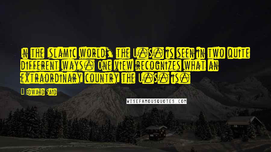 Edward Said Quotes: In the Islamic world, the U.S. is seen in two quite different ways. One view recognizes what an extraordinary country the U.S. is.