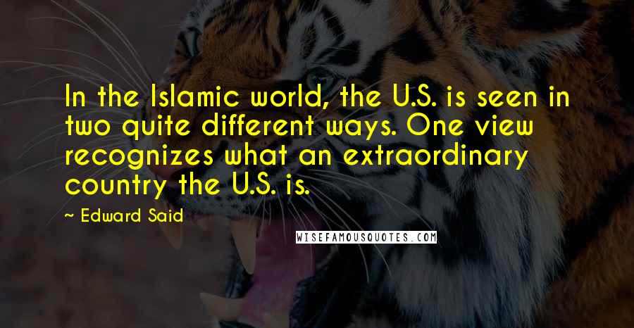 Edward Said Quotes: In the Islamic world, the U.S. is seen in two quite different ways. One view recognizes what an extraordinary country the U.S. is.