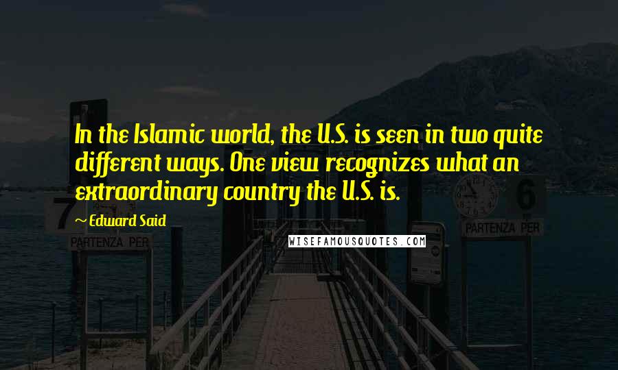 Edward Said Quotes: In the Islamic world, the U.S. is seen in two quite different ways. One view recognizes what an extraordinary country the U.S. is.