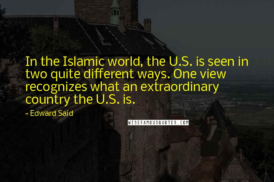Edward Said Quotes: In the Islamic world, the U.S. is seen in two quite different ways. One view recognizes what an extraordinary country the U.S. is.