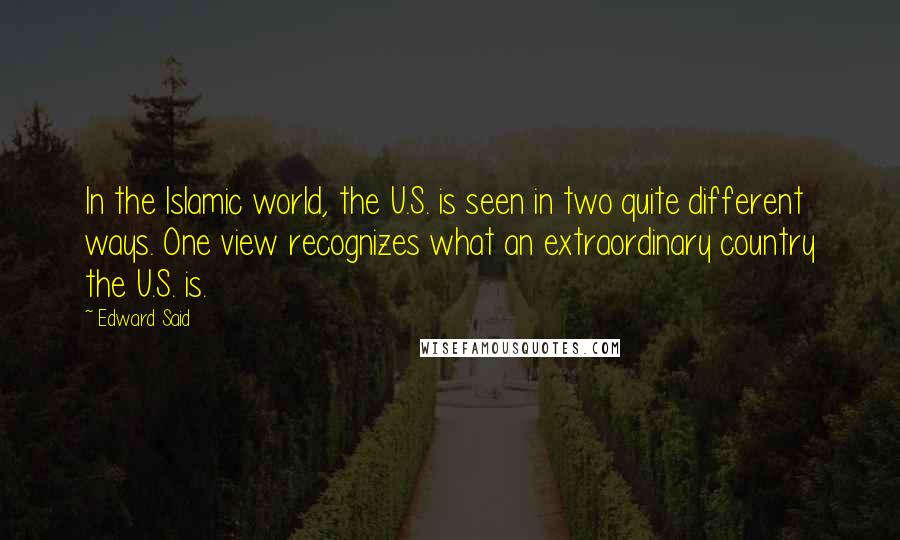 Edward Said Quotes: In the Islamic world, the U.S. is seen in two quite different ways. One view recognizes what an extraordinary country the U.S. is.