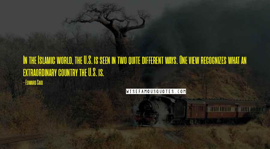 Edward Said Quotes: In the Islamic world, the U.S. is seen in two quite different ways. One view recognizes what an extraordinary country the U.S. is.