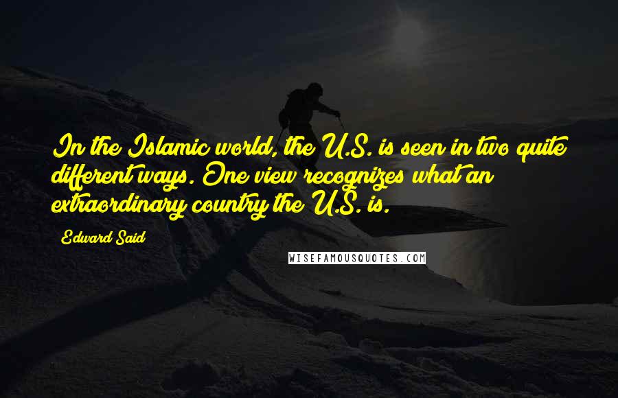 Edward Said Quotes: In the Islamic world, the U.S. is seen in two quite different ways. One view recognizes what an extraordinary country the U.S. is.