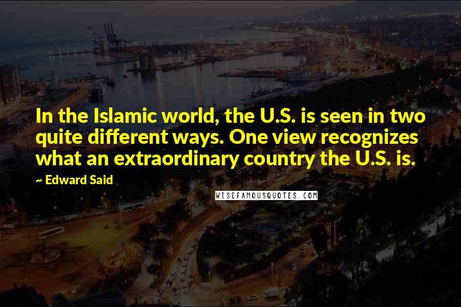 Edward Said Quotes: In the Islamic world, the U.S. is seen in two quite different ways. One view recognizes what an extraordinary country the U.S. is.