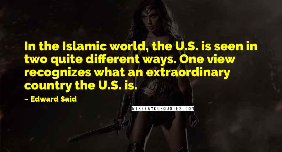 Edward Said Quotes: In the Islamic world, the U.S. is seen in two quite different ways. One view recognizes what an extraordinary country the U.S. is.