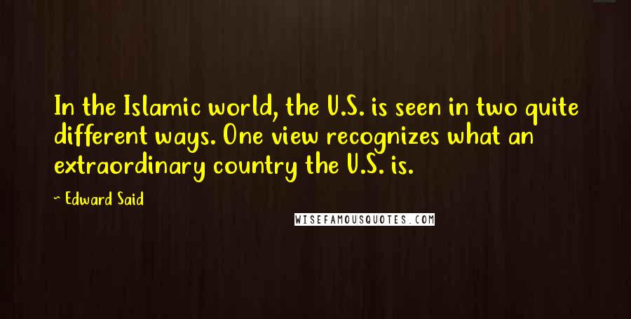 Edward Said Quotes: In the Islamic world, the U.S. is seen in two quite different ways. One view recognizes what an extraordinary country the U.S. is.