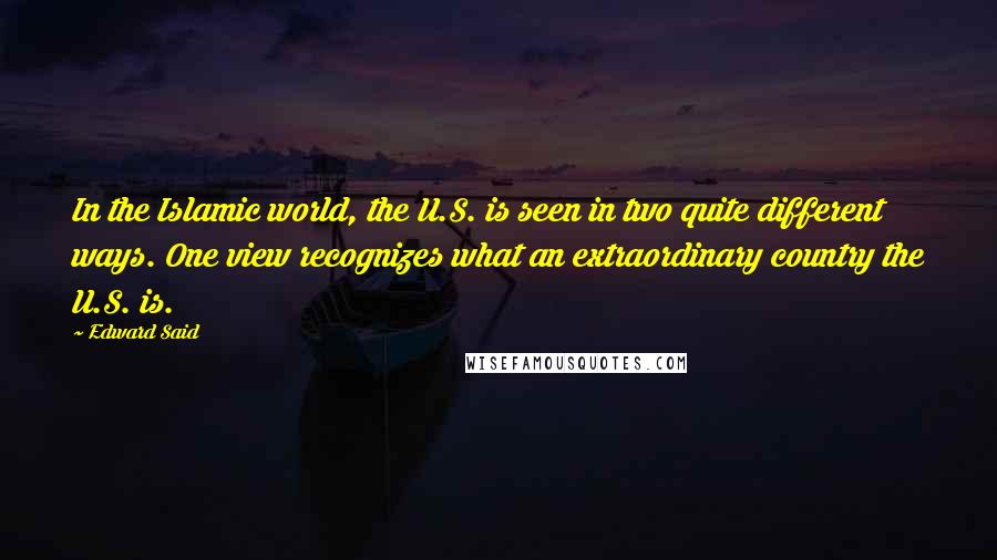 Edward Said Quotes: In the Islamic world, the U.S. is seen in two quite different ways. One view recognizes what an extraordinary country the U.S. is.