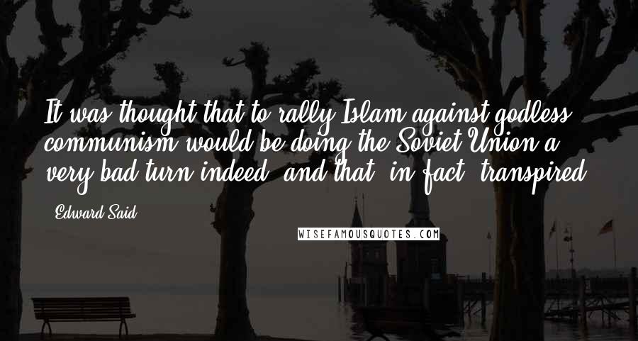 Edward Said Quotes: It was thought that to rally Islam against godless communism would be doing the Soviet Union a very bad turn indeed, and that, in fact, transpired.