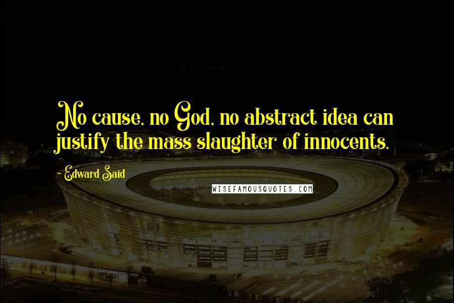 Edward Said Quotes: No cause, no God, no abstract idea can justify the mass slaughter of innocents.