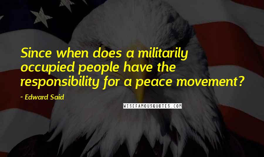 Edward Said Quotes: Since when does a militarily occupied people have the responsibility for a peace movement?