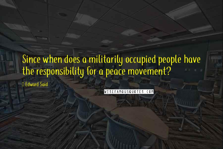 Edward Said Quotes: Since when does a militarily occupied people have the responsibility for a peace movement?