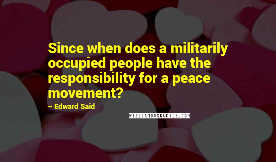 Edward Said Quotes: Since when does a militarily occupied people have the responsibility for a peace movement?