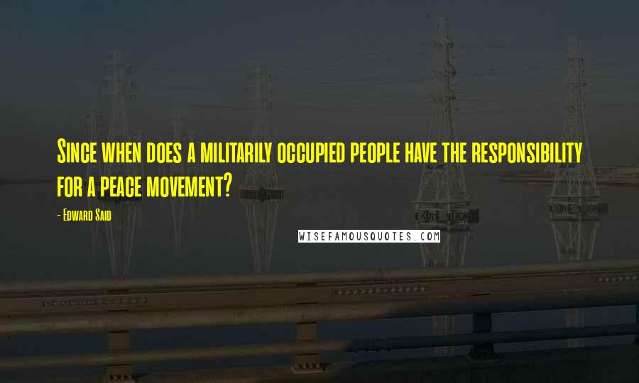 Edward Said Quotes: Since when does a militarily occupied people have the responsibility for a peace movement?