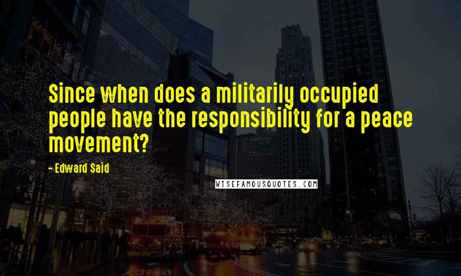 Edward Said Quotes: Since when does a militarily occupied people have the responsibility for a peace movement?