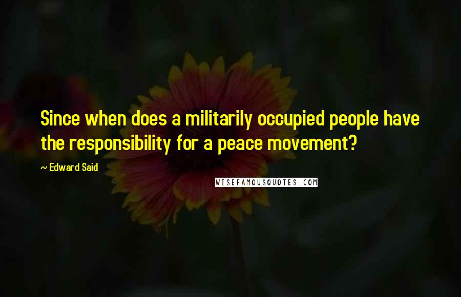 Edward Said Quotes: Since when does a militarily occupied people have the responsibility for a peace movement?