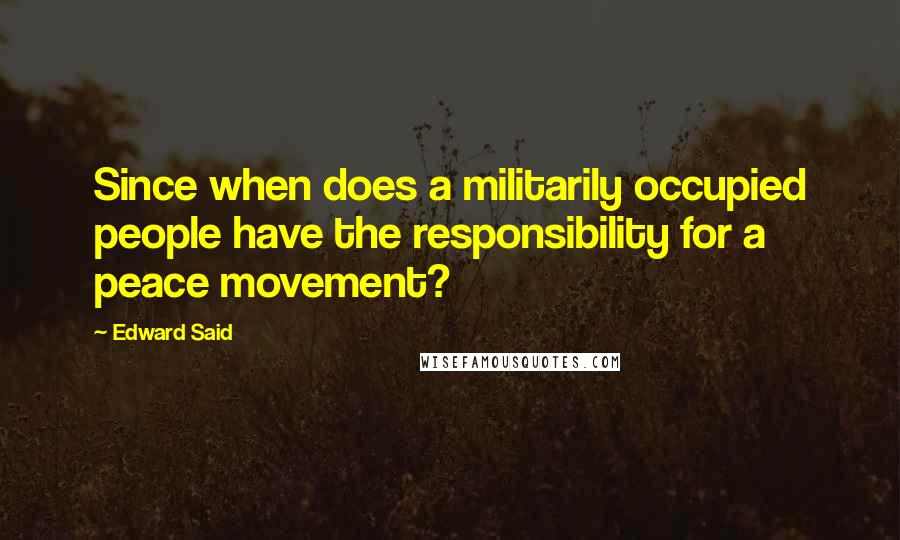 Edward Said Quotes: Since when does a militarily occupied people have the responsibility for a peace movement?