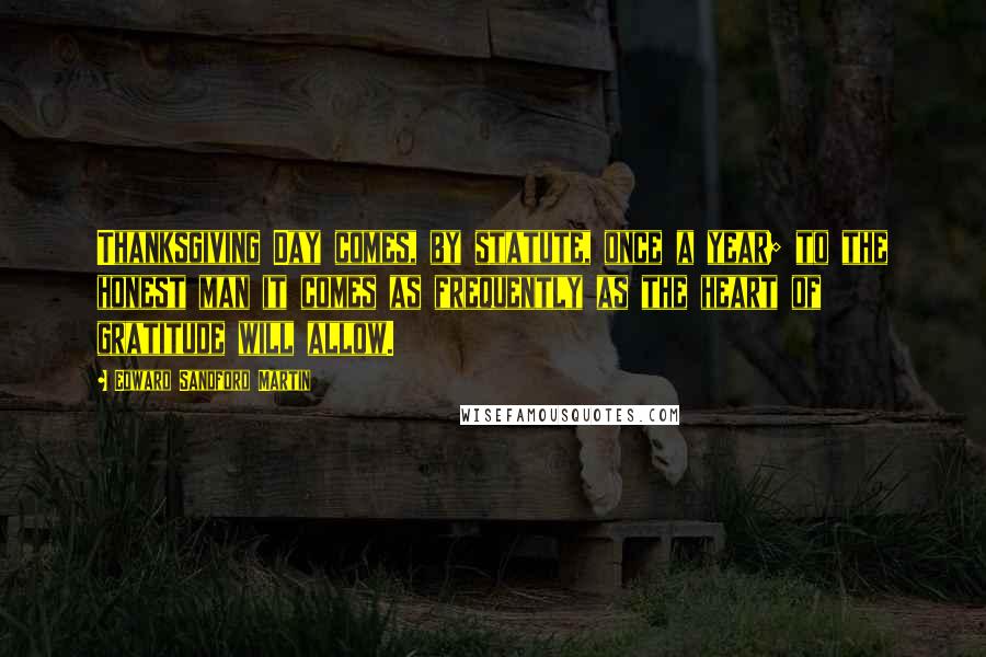 Edward Sandford Martin Quotes: Thanksgiving Day comes, by statute, once a year; to the honest man it comes as frequently as the heart of gratitude will allow.