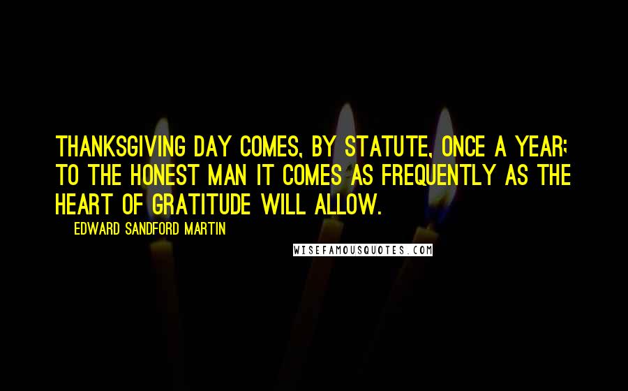 Edward Sandford Martin Quotes: Thanksgiving Day comes, by statute, once a year; to the honest man it comes as frequently as the heart of gratitude will allow.
