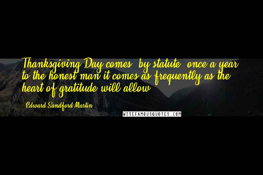 Edward Sandford Martin Quotes: Thanksgiving Day comes, by statute, once a year; to the honest man it comes as frequently as the heart of gratitude will allow.