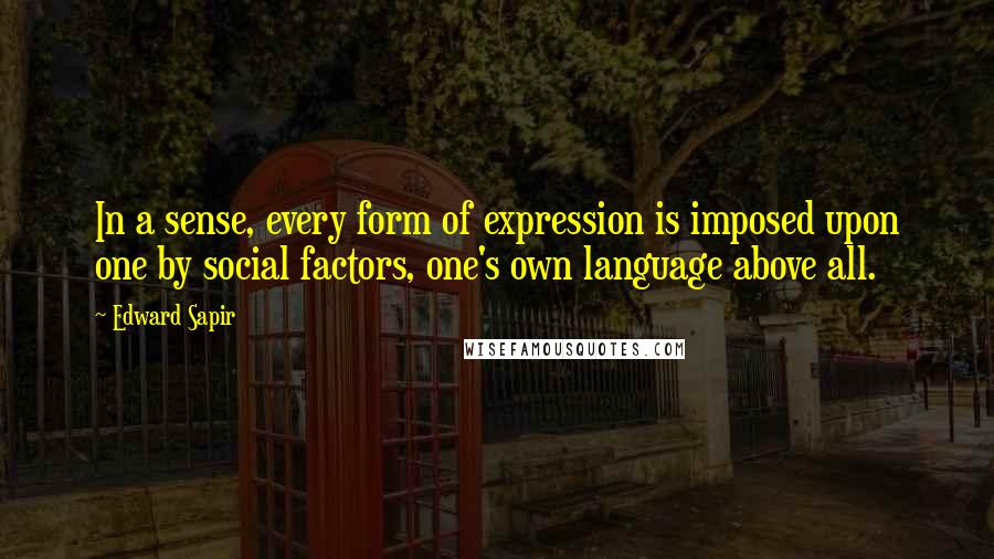 Edward Sapir Quotes: In a sense, every form of expression is imposed upon one by social factors, one's own language above all.