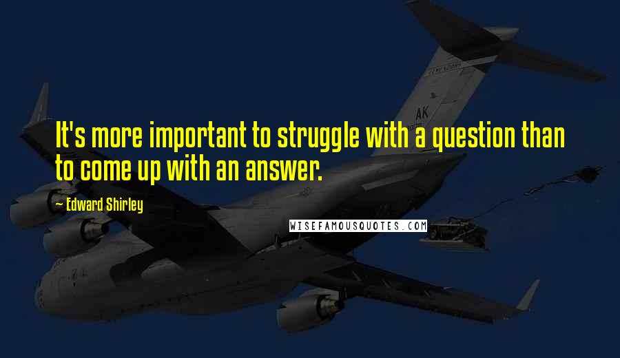 Edward Shirley Quotes: It's more important to struggle with a question than to come up with an answer.