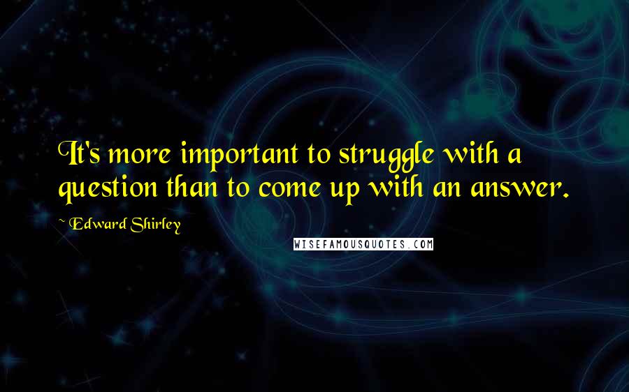 Edward Shirley Quotes: It's more important to struggle with a question than to come up with an answer.