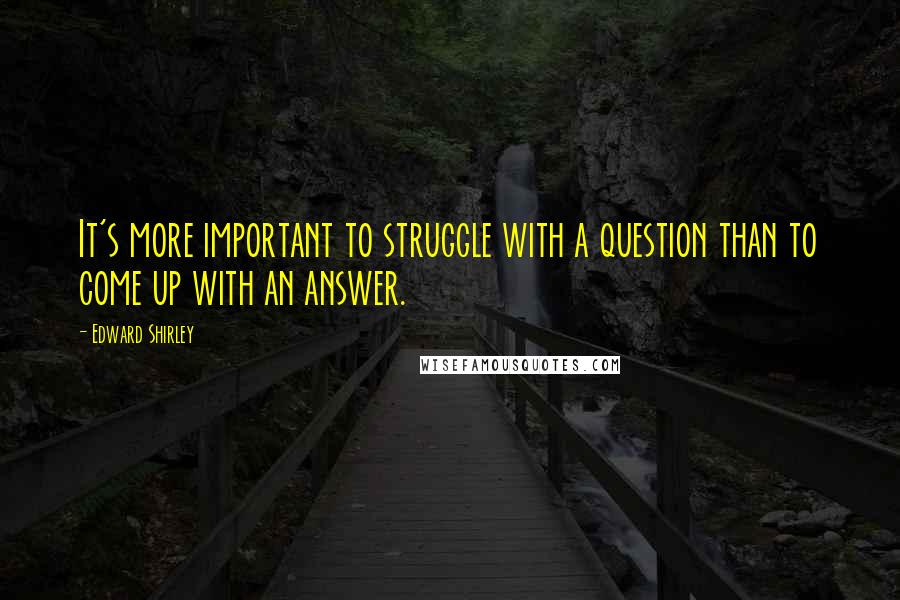 Edward Shirley Quotes: It's more important to struggle with a question than to come up with an answer.