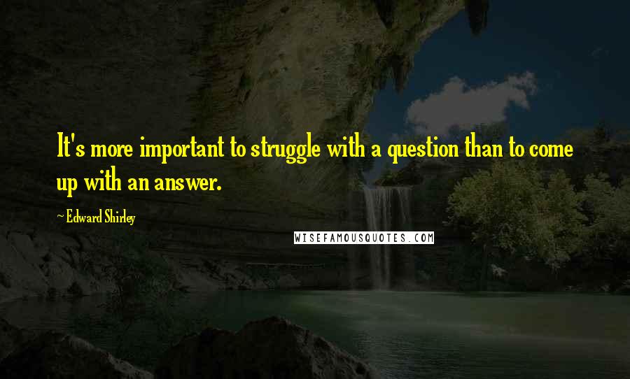 Edward Shirley Quotes: It's more important to struggle with a question than to come up with an answer.
