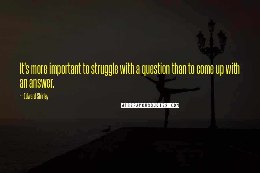 Edward Shirley Quotes: It's more important to struggle with a question than to come up with an answer.