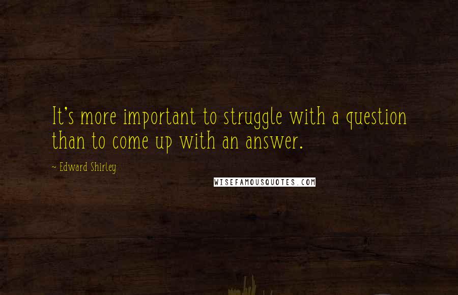 Edward Shirley Quotes: It's more important to struggle with a question than to come up with an answer.